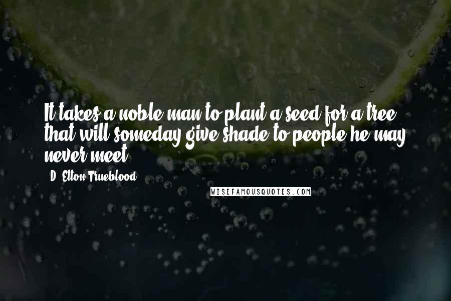 D. Elton Trueblood Quotes: It takes a noble man to plant a seed for a tree that will someday give shade to people he may never meet.