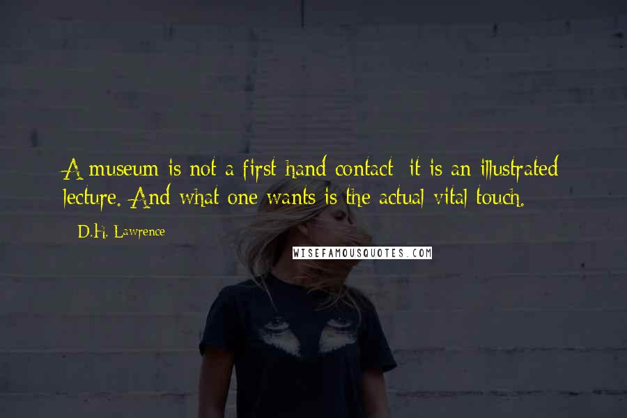 D.H. Lawrence Quotes: A museum is not a first-hand contact: it is an illustrated lecture. And what one wants is the actual vital touch.