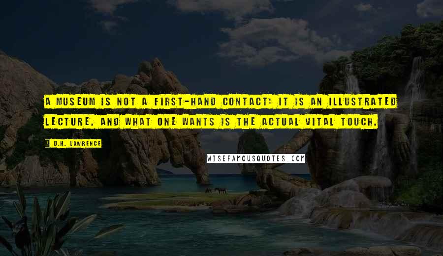 D.H. Lawrence Quotes: A museum is not a first-hand contact: it is an illustrated lecture. And what one wants is the actual vital touch.