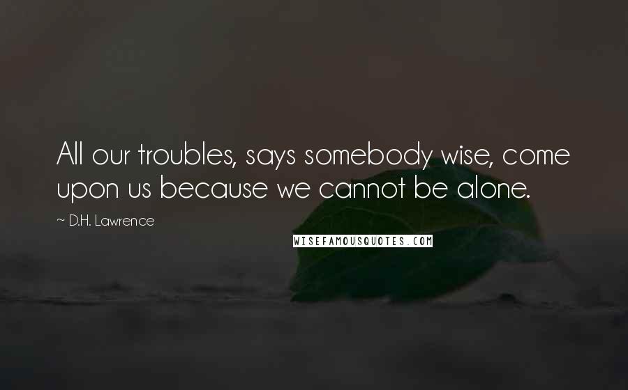 D.H. Lawrence Quotes: All our troubles, says somebody wise, come upon us because we cannot be alone.