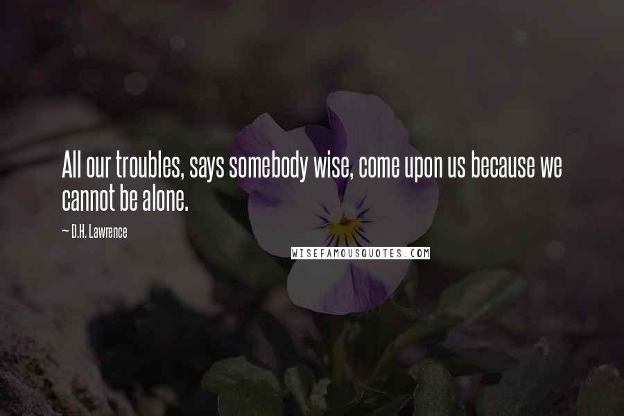 D.H. Lawrence Quotes: All our troubles, says somebody wise, come upon us because we cannot be alone.