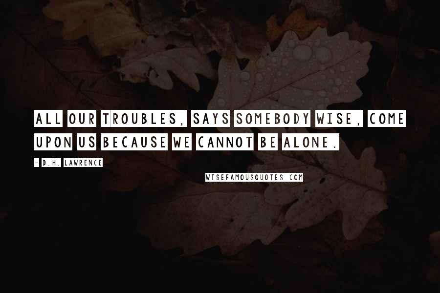 D.H. Lawrence Quotes: All our troubles, says somebody wise, come upon us because we cannot be alone.