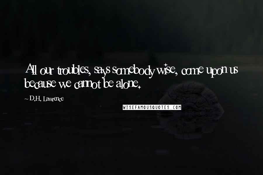 D.H. Lawrence Quotes: All our troubles, says somebody wise, come upon us because we cannot be alone.