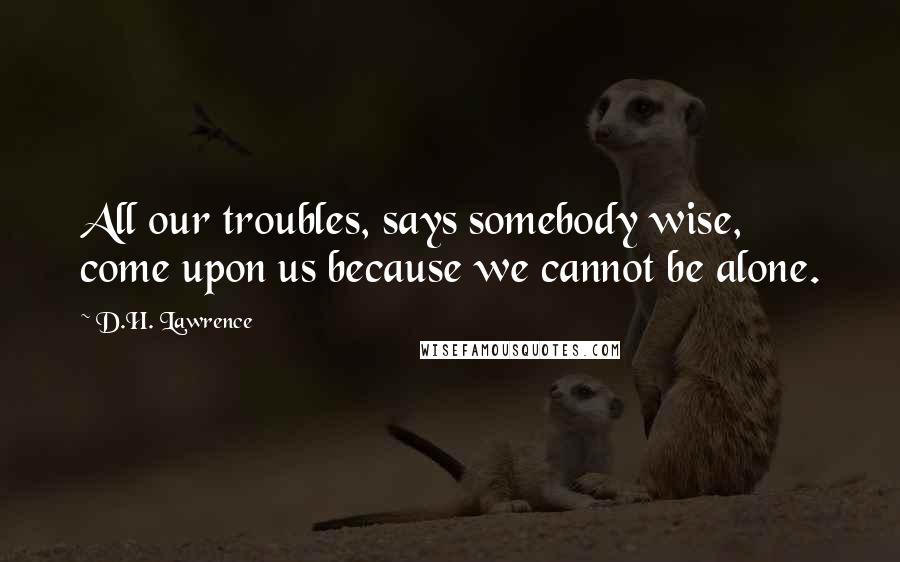 D.H. Lawrence Quotes: All our troubles, says somebody wise, come upon us because we cannot be alone.