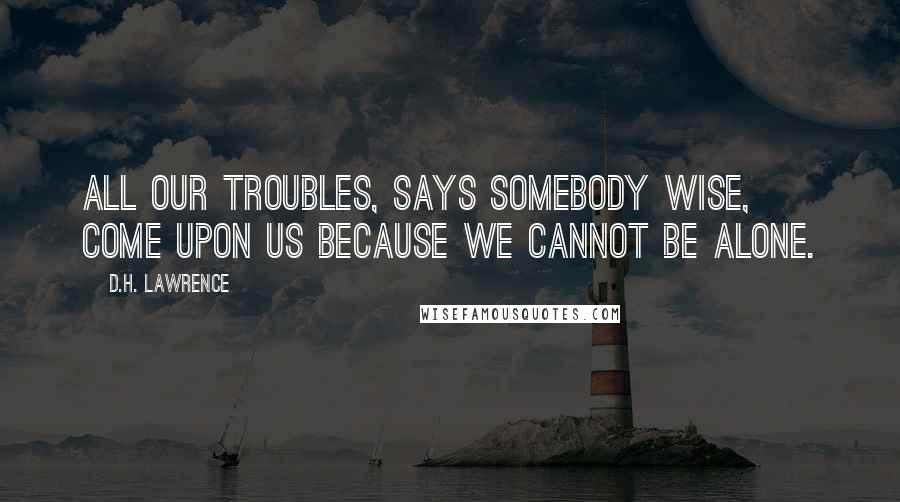 D.H. Lawrence Quotes: All our troubles, says somebody wise, come upon us because we cannot be alone.