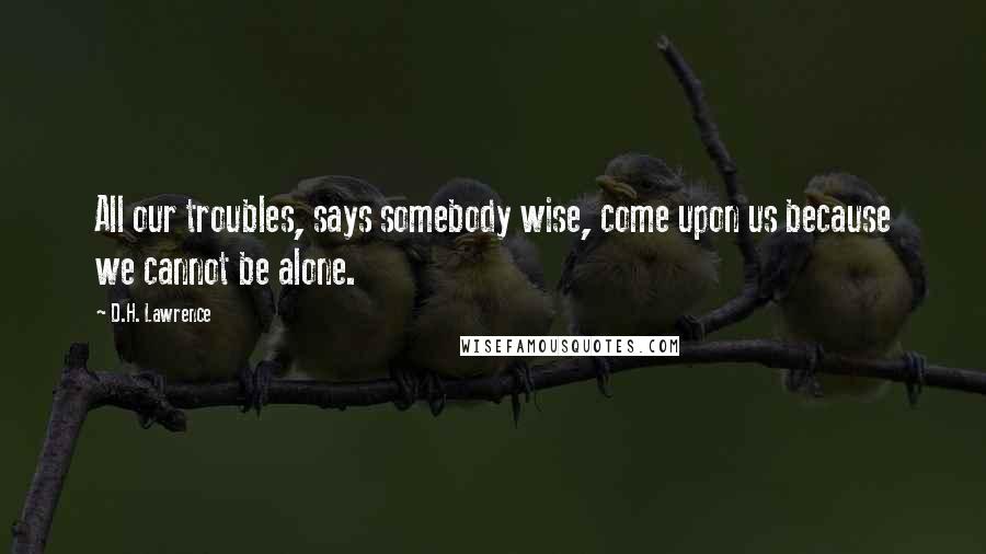 D.H. Lawrence Quotes: All our troubles, says somebody wise, come upon us because we cannot be alone.