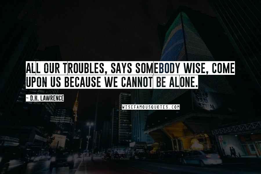 D.H. Lawrence Quotes: All our troubles, says somebody wise, come upon us because we cannot be alone.