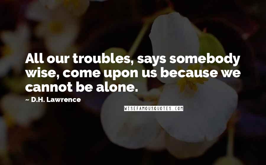 D.H. Lawrence Quotes: All our troubles, says somebody wise, come upon us because we cannot be alone.