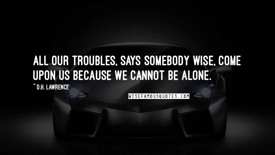 D.H. Lawrence Quotes: All our troubles, says somebody wise, come upon us because we cannot be alone.