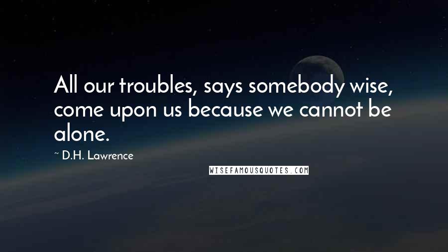 D.H. Lawrence Quotes: All our troubles, says somebody wise, come upon us because we cannot be alone.