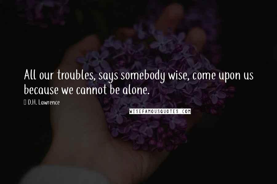 D.H. Lawrence Quotes: All our troubles, says somebody wise, come upon us because we cannot be alone.