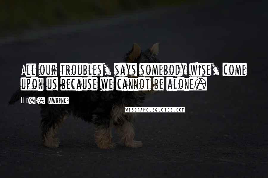 D.H. Lawrence Quotes: All our troubles, says somebody wise, come upon us because we cannot be alone.