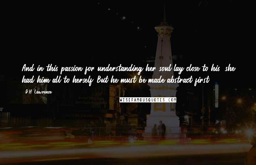 D.H. Lawrence Quotes: And in this passion for understanding her soul lay close to his; she had him all to herself. But he must be made abstract first.