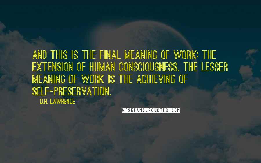 D.H. Lawrence Quotes: And this is the final meaning of work: the extension of human consciousness. The lesser meaning of work is the achieving of self-preservation.