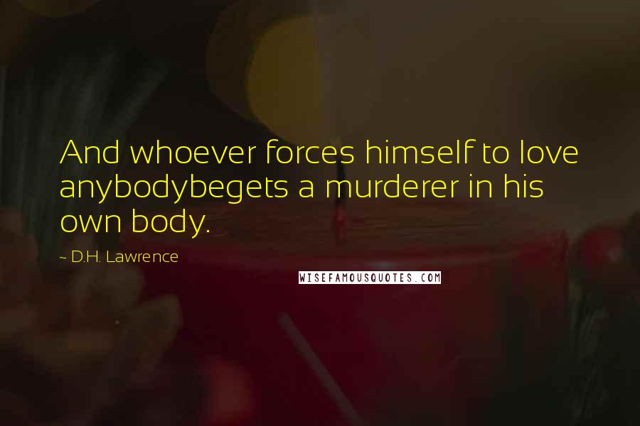 D.H. Lawrence Quotes: And whoever forces himself to love anybodybegets a murderer in his own body.