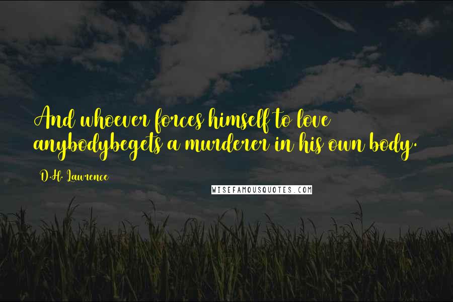 D.H. Lawrence Quotes: And whoever forces himself to love anybodybegets a murderer in his own body.