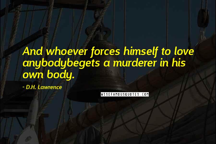 D.H. Lawrence Quotes: And whoever forces himself to love anybodybegets a murderer in his own body.