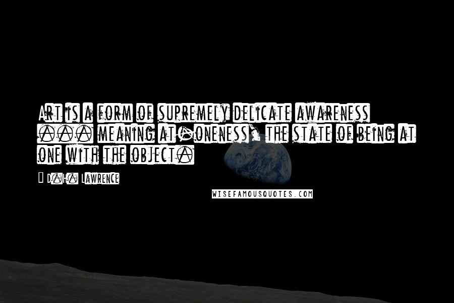 D.H. Lawrence Quotes: Art is a form of supremely delicate awareness ... meaning at-oneness, the state of being at one with the object.