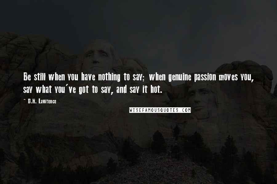 D.H. Lawrence Quotes: Be still when you have nothing to say; when genuine passion moves you, say what you've got to say, and say it hot.