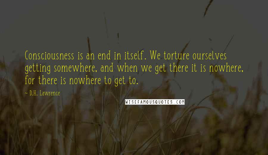 D.H. Lawrence Quotes: Consciousness is an end in itself. We torture ourselves getting somewhere, and when we get there it is nowhere, for there is nowhere to get to.