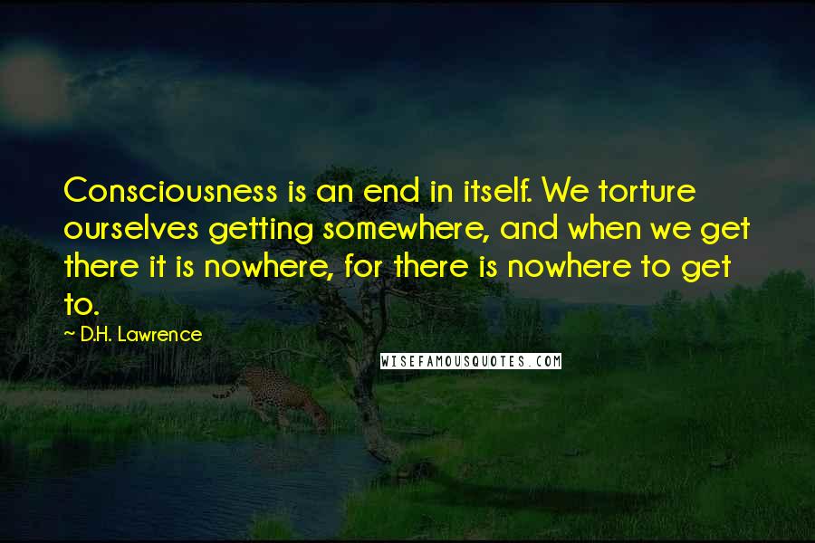 D.H. Lawrence Quotes: Consciousness is an end in itself. We torture ourselves getting somewhere, and when we get there it is nowhere, for there is nowhere to get to.