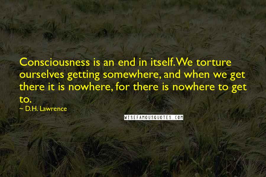 D.H. Lawrence Quotes: Consciousness is an end in itself. We torture ourselves getting somewhere, and when we get there it is nowhere, for there is nowhere to get to.