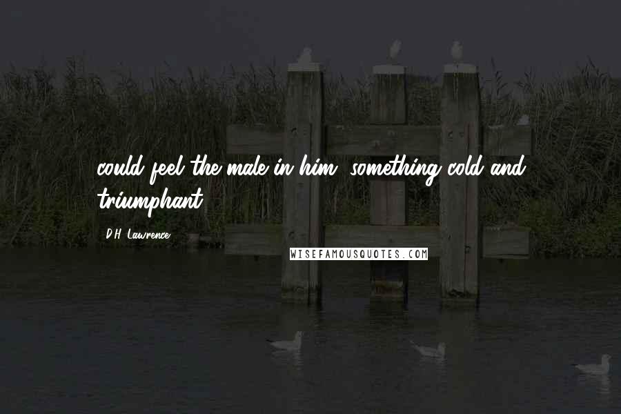 D.H. Lawrence Quotes: could feel the male in him, something cold and triumphant,