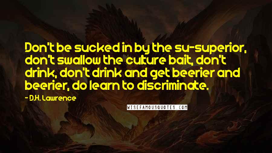D.H. Lawrence Quotes: Don't be sucked in by the su-superior, don't swallow the culture bait, don't drink, don't drink and get beerier and beerier, do learn to discriminate.