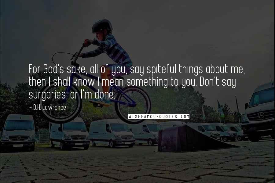 D.H. Lawrence Quotes: For God's sake, all of you, say spiteful things about me, then I shall know I mean something to you. Don't say surgaries, or I'm done.