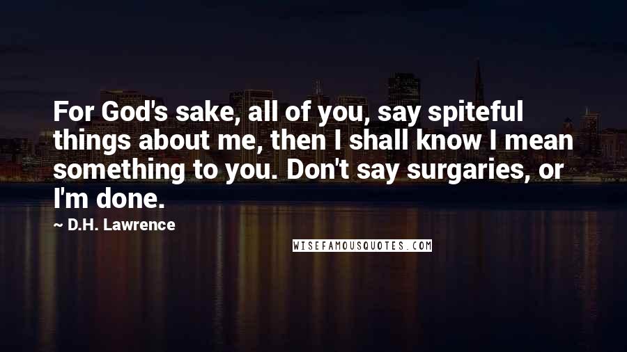 D.H. Lawrence Quotes: For God's sake, all of you, say spiteful things about me, then I shall know I mean something to you. Don't say surgaries, or I'm done.