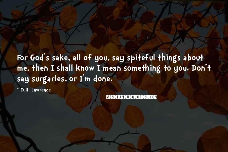 D.H. Lawrence Quotes: For God's sake, all of you, say spiteful things about me, then I shall know I mean something to you. Don't say surgaries, or I'm done.