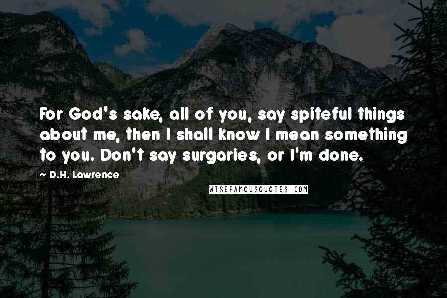 D.H. Lawrence Quotes: For God's sake, all of you, say spiteful things about me, then I shall know I mean something to you. Don't say surgaries, or I'm done.