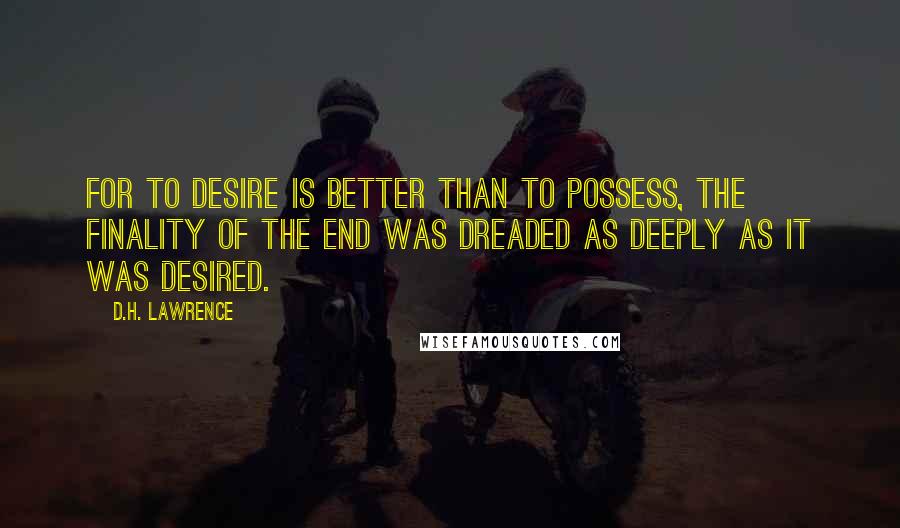 D.H. Lawrence Quotes: For to desire is better than to possess, the finality of the end was dreaded as deeply as it was desired.