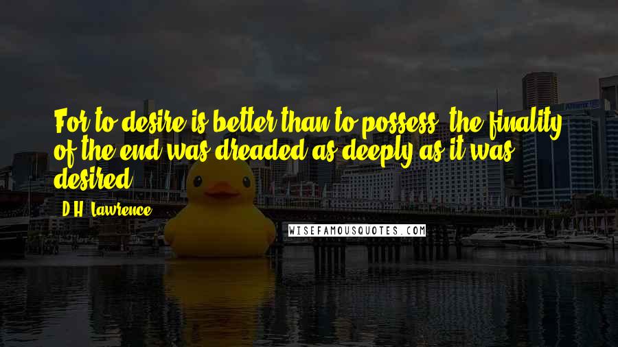 D.H. Lawrence Quotes: For to desire is better than to possess, the finality of the end was dreaded as deeply as it was desired.