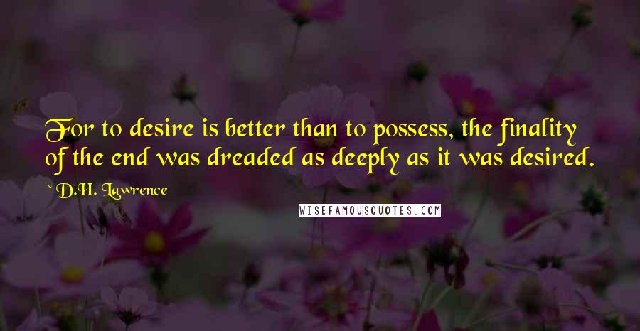 D.H. Lawrence Quotes: For to desire is better than to possess, the finality of the end was dreaded as deeply as it was desired.