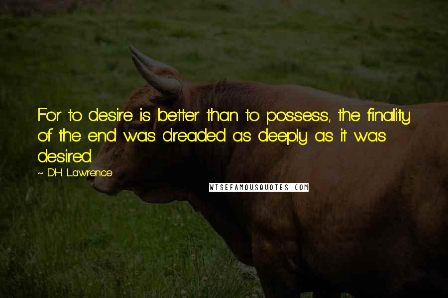 D.H. Lawrence Quotes: For to desire is better than to possess, the finality of the end was dreaded as deeply as it was desired.