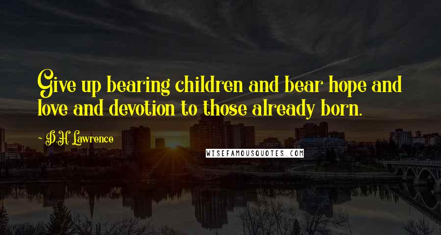 D.H. Lawrence Quotes: Give up bearing children and bear hope and love and devotion to those already born.