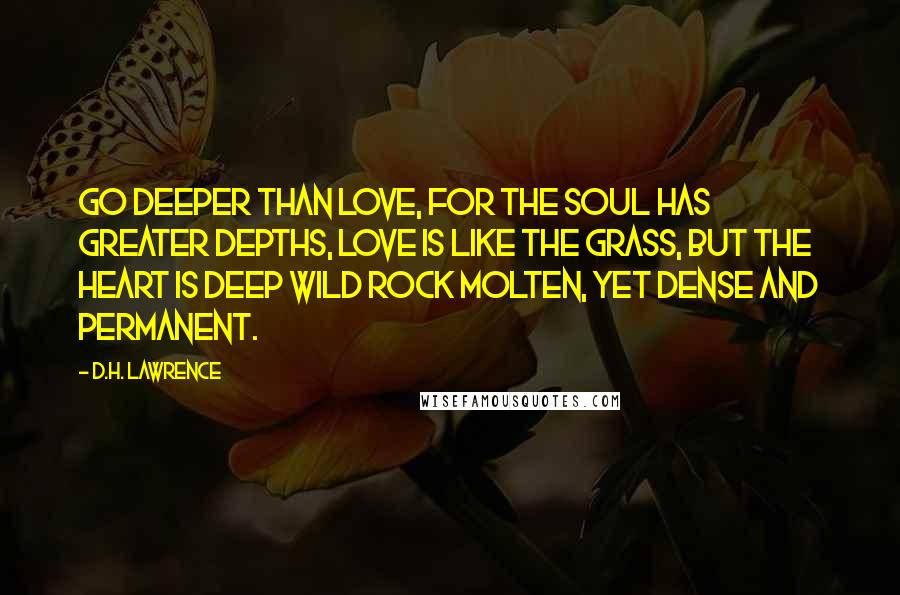 D.H. Lawrence Quotes: Go deeper than love, for the soul has greater depths, love is like the grass, but the heart is deep wild rock molten, yet dense and permanent.