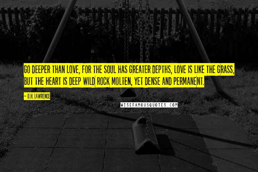 D.H. Lawrence Quotes: Go deeper than love, for the soul has greater depths, love is like the grass, but the heart is deep wild rock molten, yet dense and permanent.