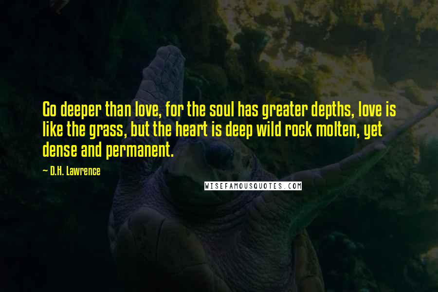 D.H. Lawrence Quotes: Go deeper than love, for the soul has greater depths, love is like the grass, but the heart is deep wild rock molten, yet dense and permanent.