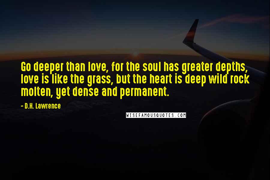 D.H. Lawrence Quotes: Go deeper than love, for the soul has greater depths, love is like the grass, but the heart is deep wild rock molten, yet dense and permanent.