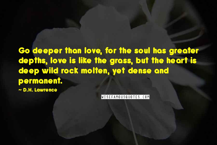 D.H. Lawrence Quotes: Go deeper than love, for the soul has greater depths, love is like the grass, but the heart is deep wild rock molten, yet dense and permanent.