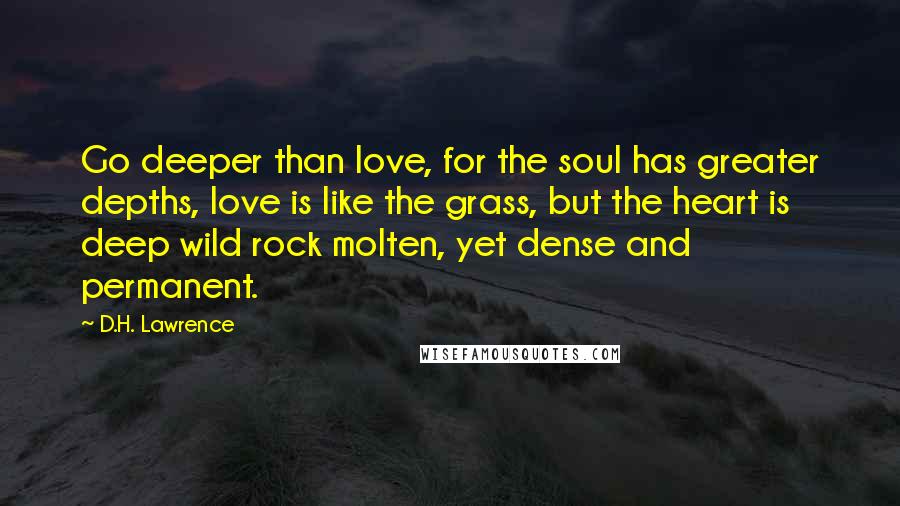 D.H. Lawrence Quotes: Go deeper than love, for the soul has greater depths, love is like the grass, but the heart is deep wild rock molten, yet dense and permanent.