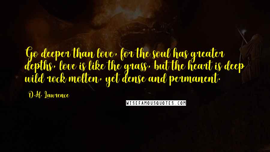 D.H. Lawrence Quotes: Go deeper than love, for the soul has greater depths, love is like the grass, but the heart is deep wild rock molten, yet dense and permanent.