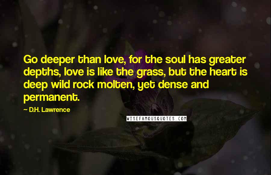 D.H. Lawrence Quotes: Go deeper than love, for the soul has greater depths, love is like the grass, but the heart is deep wild rock molten, yet dense and permanent.