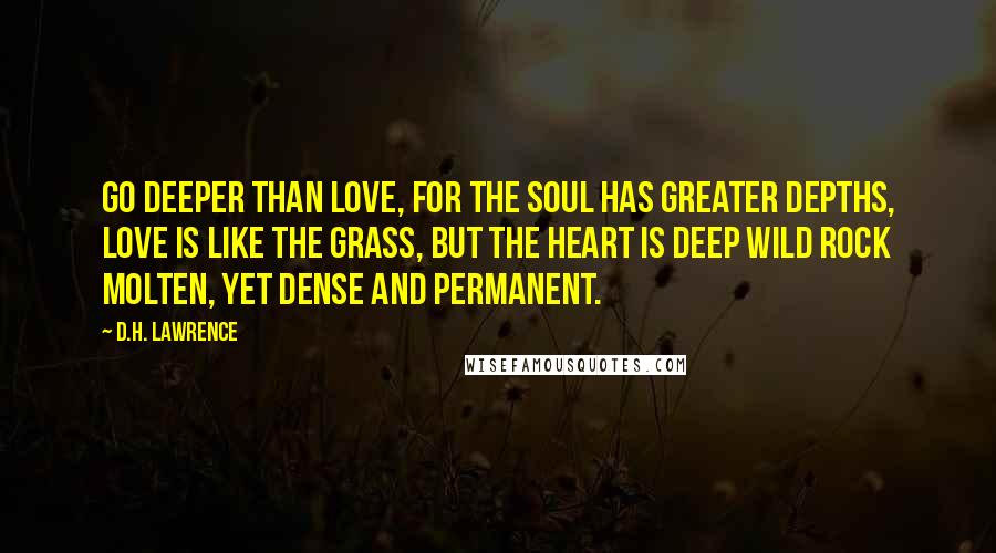 D.H. Lawrence Quotes: Go deeper than love, for the soul has greater depths, love is like the grass, but the heart is deep wild rock molten, yet dense and permanent.