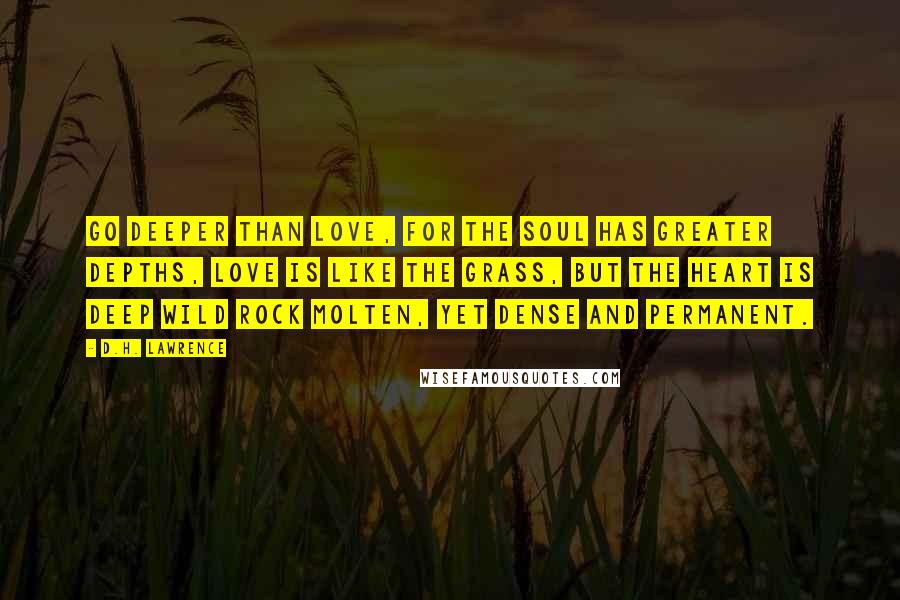 D.H. Lawrence Quotes: Go deeper than love, for the soul has greater depths, love is like the grass, but the heart is deep wild rock molten, yet dense and permanent.