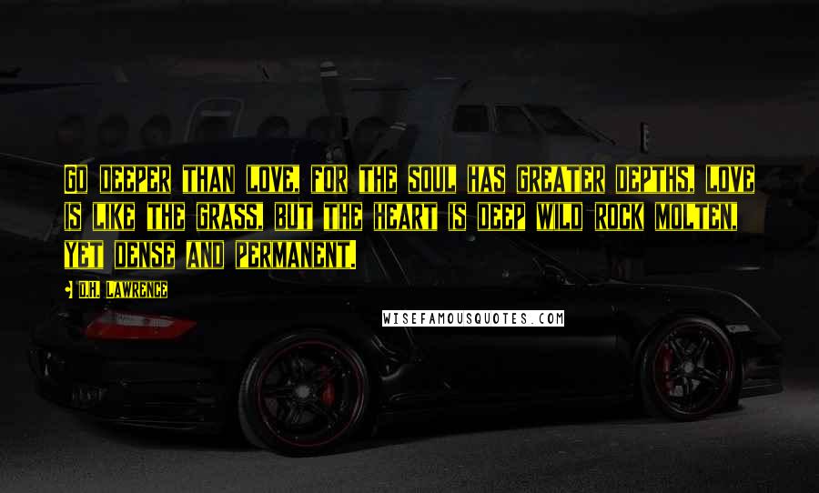 D.H. Lawrence Quotes: Go deeper than love, for the soul has greater depths, love is like the grass, but the heart is deep wild rock molten, yet dense and permanent.