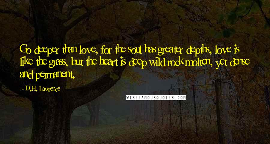 D.H. Lawrence Quotes: Go deeper than love, for the soul has greater depths, love is like the grass, but the heart is deep wild rock molten, yet dense and permanent.