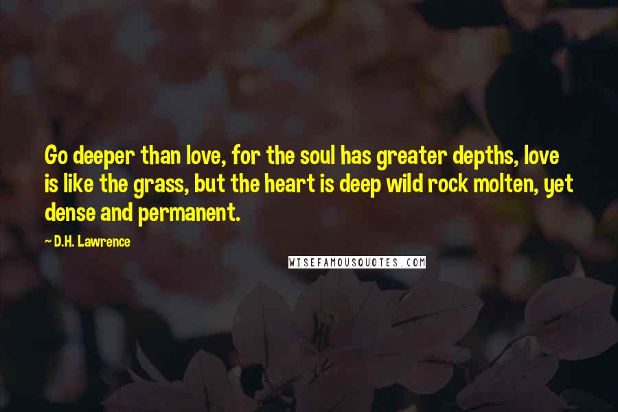 D.H. Lawrence Quotes: Go deeper than love, for the soul has greater depths, love is like the grass, but the heart is deep wild rock molten, yet dense and permanent.